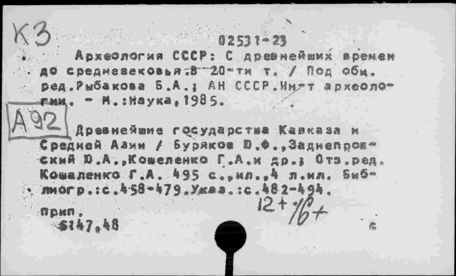 ﻿КЗ і Археология СССР: С древнейших времен
. до среднааековьятв—20-ти т, / Под обц.
ред.Рыбакова S.A.j АН СССР.Н»^т археоло ---гмм. - И.:Наука,Î905.
А^'Г
___Древнейшие государства Кавказа и Средней Алии / Буряков D.0.,3аднепрок
схий D.А.»Кошеленко Г.А.и др.) Отз.ред. Коваленко Г.А. 495 с.,ил.,4 л.ил. биб*>
». лиогр.гс.458*479.Мк*й.:сЛ82-4
ярил, 4U7t48	А 'V с